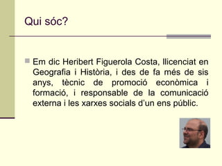 Qui sóc?


 Em dic Heribert Figuerola Costa, llicenciat en
  Geografia i Història, i des de fa més de sis
  anys, tècnic de promoció econòmica i
  formació, i responsable de la comunicació
  externa i les xarxes socials d’un ens públic.
 