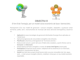 OBJECTIU 0 El km 0 de l’energia, per un model socio-econòmic de base i democràtic. Plantejament d’un nou model de generació i consum energètic, adaptable a qualsevol unitat territorial, poble, barri, mancomunitat de municipis (de baixa densistat demogràfica), basant-se en: Aplicació  de noves tecnologies de generació distribuïda d’energia lliure aplicades en l’àmbit local. Aplicació progressiva de consumidors energètics més eficients. Planificació  urbanística amb legislació de “0 emisions de CO 2 ”. Reducció del consum a partir del canvi d’hàbits dels ciutadans, a partir d’eines com la  formació  i la  informació . Gestió òptima de fluxes energètics a travès de  xarxes intel·ligents  (smart grid). Participació  d’empreses locals (noves i adaptació de les existents) en la instal·lació, explotació i manteniment de bens. Gestió  local dels bens propis (instal·lacions) dels recursos renovables (sol, Sol, aigua, vent, …) i del consum energètic (elèctric, mobilitat i clima) per un nou model econòmic exportable. 