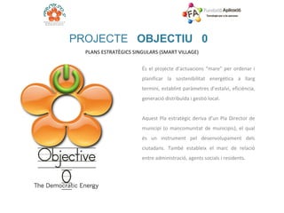 PROJECTE  OBJECTIU 0 PLANS ESTRATÈGICS SINGULARS (SMART VILLAGE)  És el projecte d’actuacions “mare” per ordenar i planificar la sostenibilitat energètica a llarg termini, establint paràmetres d’estalvi, eficiència, generació distribuïda i gestió local.   Aquest Pla estratègic deriva d’un Pla Director de municipi (o mancomunitat de municipis), el qual és un instrument pel desenvolupament dels ciutadans. També estableix el marc de relació entre administració, agents socials i residents. 