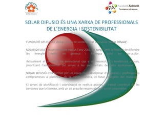 FUNDACIÓ APLICACIÓ, delega l’àrea de sostenibilitat a la xarxa “ Solar Difusió ”. S OLAR  D IFUSIÓ, és un concepte nascut l'any 2001. Va sorgir amb la finalitat de difondre les energies netes en general i l'energia solar en particular. Actualment el concepte ha evolucionat cap a les necessitats i tendències actuals, prioritzant l’adaptabilitat del servei a les peculiaritats de cada ajuntament.  S OLAR  D IFUSIÓ està format per un equip multi-disciplinar d'empreses i professionals compromesos a planificar, de la millor manera, el futur energètic del municipi.  El servei de planificació i coordinació es realitza gràcies al treball coordinat de les persones que la formen, amb un alt grau de responsabilitat social corporativa. SOLAR DIFUSIO ÉS UNA XARXA DE PROFESSIONALS DE L’ENERGIA I SOSTENIBILITAT 