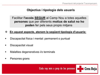 Presentació del projecte T’acompanyem
Objectius i tipologia dels usuaris
Facilitar l'accés SEGUR al Camp Nou a totes aquel...