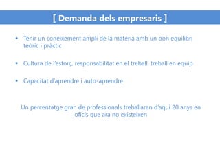[ Demanda dels empresaris ]
 Tenir un coneixement ampli de la matèria amb un bon equilibri
teòric i pràctic
 Cultura de l’esforç, responsabilitat en el treball, treball en equip
 Capacitat d’aprendre i auto-aprendre
Un percentatge gran de professionals treballaran d’aquí 20 anys en
oficis que ara no existeixen
 