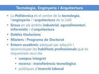 Tecnologia, Enginyeria i Arquitectura
 La Politècnica és el centre de la tecnologia,
l’enginyeria i l’arquitectura de la UdG
 Graus en els àmbits industrial, agroalimentari,
informàtic i d’arquitectura
 Dobles titulacions
 Màsters i Programa de Doctorat
 Entorn acadèmic adequat per adquirir i
desenvolupar les habilitats professionals que es
requereixen avui dia
 campus integrat
 recerca i transferència tecnològica
 polítiques d’inserció laboral
 