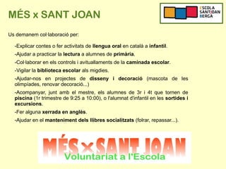 MÉS x SANT JOAN
Us demanem col·laboració per:
-Explicar contes o fer activitats de llengua oral en català a infantil.
-Ajudar a practicar la lectura a alumnes de primària.
-Col·laborar en els controls i avituallaments de la caminada escolar.
-Vigilar la biblioteca escolar als migdies.
-Ajudar-nos en projectes de disseny i decoració (mascota de les
olimpíades, renovar decoració...)
-Acompanyar, junt amb el mestre, els alumnes de 3r i 4t que tornen de
piscina (1r trimestre de 9:25 a 10:00), o l'alumnat d'infantil en les sortides i
excursions.
-Fer alguna xerrada en anglès.
-Ajudar en el manteniment dels llibres socialitzats (folrar, repassar...).
 
