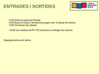 ENTRADES I SORTIDES
- 8:45 S'obre la porta de l'Escola
- 8:50 Sona la música i els alumnes pugen sols. A classe fan lectura.
- 9:00 Comencen les classes
- 16:25 Les mestres de P4 i P5 comencen a entregar els nens/es
Desplaçaments amb calma.
 