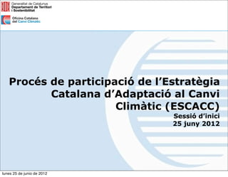 Procés de participació de l’Estratègia
          Catalana d’Adaptació al Canvi
                      Climàtic (ESCACC)
                                Sessió d’inici
                                25 juny 2012




lunes 25 de junio de 2012
 
