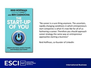 “No career is a sure thing anymore. The uncertain,
rapidly changing conditions in which entrepreneurs
start companies is what it’s now like for all of us
fashioning a career. Therefore you should approach
career strategy the same way an entrepreneur
approaches starting a business”

Reid Hoffman, co-founder of LinkedIn
 