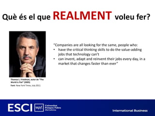 Què és el que REALMENT voleu fer?


                                     “Companies are all looking for the same, people who:
                                     • have the critical thinking skills to do the value-adding
                                        jobs that technology can’t
                                     • can invent, adapt and reinvent their jobs every day, in a
                                        market that changes faster than ever”



 Thomas L. Friedman, autor de “The
 World is Flat” (2005)
 Font: New York Times, July 2011
 