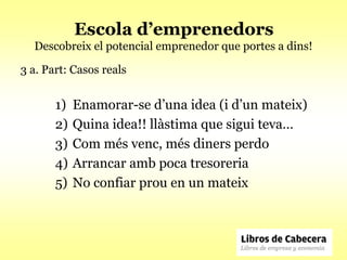 Escola d’emprenedors
  Descobreix el potencial emprenedor que portes a dins!

3 a. Part: Casos reals


       1)   Enamorar-se d’una idea (i d’un mateix)
       2)   Quina idea!! llàstima que sigui teva…
       3)   Com més venc, més diners perdo
       4)   Arrancar amb poca tresoreria
       5)   No confiar prou en un mateix
 