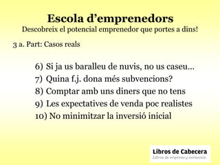 Escola d’emprenedors
  Descobreix el potencial emprenedor que portes a dins!

3 a. Part: Casos reals


       6) Si ja us baralleu de nuvis, no us caseu…
       7) Quina f.j. dona més subvencions?
       8) Comptar amb uns diners que no tens
       9) Les expectatives de venda poc realistes
       10) No minimitzar la inversió inicial
 