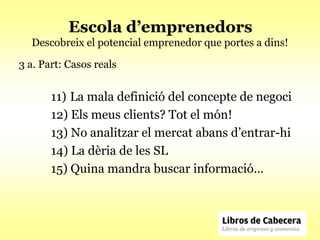 Escola d’emprenedors
  Descobreix el potencial emprenedor que portes a dins!

3 a. Part: Casos reals


       11) La mala definició del concepte de negoci
       12) Els meus clients? Tot el món!
       13) No analitzar el mercat abans d’entrar-hi
       14) La dèria de les SL
       15) Quina mandra buscar informació…
 