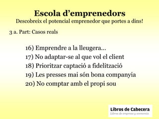 Escola d’emprenedors
  Descobreix el potencial emprenedor que portes a dins!

3 a. Part: Casos reals


       16) Emprendre a la lleugera…
       17) No adaptar-se al que vol el client
       18) Prioritzar captació a fidelització
       19) Les presses mai són bona companyia
       20) No comptar amb el propi sou
 