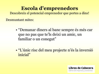 Escola d’emprenedors
  Descobreix el potencial emprenedor que portes a dins!

Desmuntant mites:


      • “Demanar diners al banc sempre és més car
        que no pas que te’ls deixi un amic, un
        familiar o un conegut”

      • “L’únic risc del meu projecte n’és la inversió
        inicial”
 