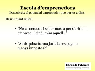 Escola d’emprenedors
  Descobreix el potencial emprenedor que portes a dins!

Desmuntant mites:


      • “No és necessari saber massa per obrir una
        empresa. I sinó, mira aquell...”

      • “Amb quina forma jurídica es paguen
        menys impostos?”
 