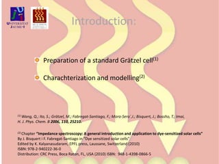 Introduction:  Preparation of a standard Grätzel cell(1)  Charachterization and modelling(2)(1) Wang, Q.; Ito, S.; Grätzel, M.; Fabregat-Santiago, F.; Mora-Sero´,I.; Bisquert, J.; Bossho, T.; Imai, H. J. Phys. Chem. B 2006, 110, 25210.(2) Chapter “Impedance spectroscopy: A general introduction and application to dye-sensitized solar cells”By J. Bisquert i F. Fabregat-Santiago in “Dye sensitized solar cells”Edited by K. Kalyanasudaram, EPFL press, Laussane, Switzerland (2010) ISBN: 978-2-940222-36-0 Distribution: CRC Press, Boca Raton, FL, USA (2010) ISBN:  948-1-4398-0866-5