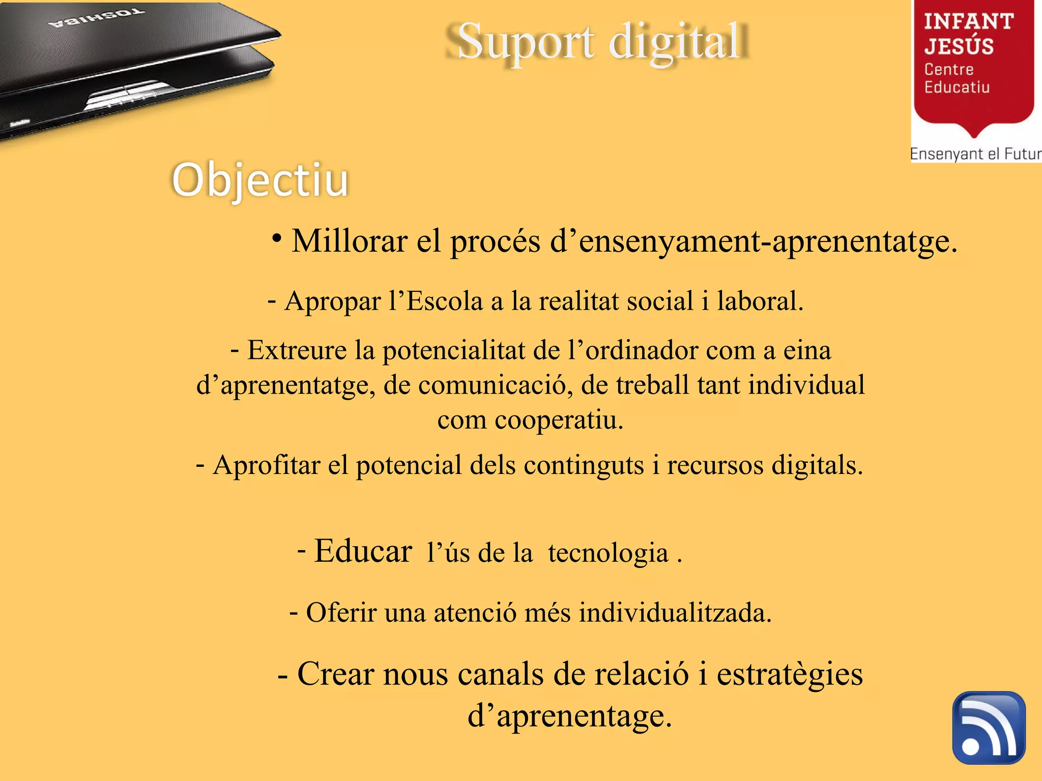 Millorar el procés d’ensenyament-aprenentatge. Oferir una atenció més individualitzada. Apropar l’Escola a la realitat social i laboral. Educar   l’ús de la  tecnologia . Aprofitar el potencial dels continguts i recursos digitals. Extreure la potencialitat de l’ordinador com a eina d’aprenentatge, de comunicació, de treball tant individual com cooperatiu. - Crear nous canals de relació i estratègies d’aprenentage. Objectiu Suport digital 