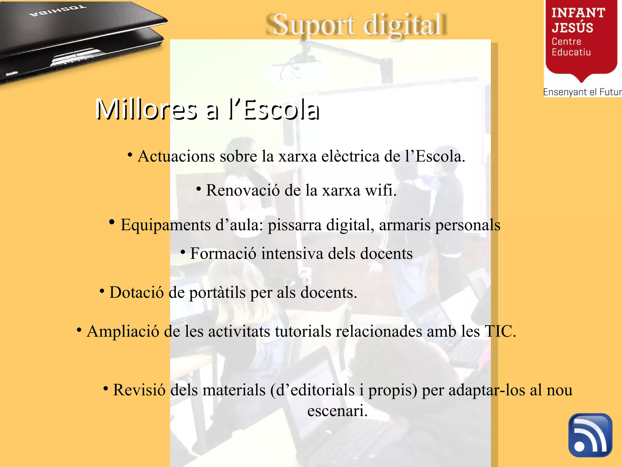 Millores a l’Escola Actuacions sobre la xarxa elèctrica de l’Escola. Renovació de la xarxa wifi. Equipaments d’aula: pissarra digital, armaris personals  Revisió dels materials (d’editorials i propis) per adaptar-los al nou escenari. Formació intensiva dels docents Dotació de portàtils per als docents. Ampliació de les activitats tutorials relacionades amb les TIC. Suport digital 