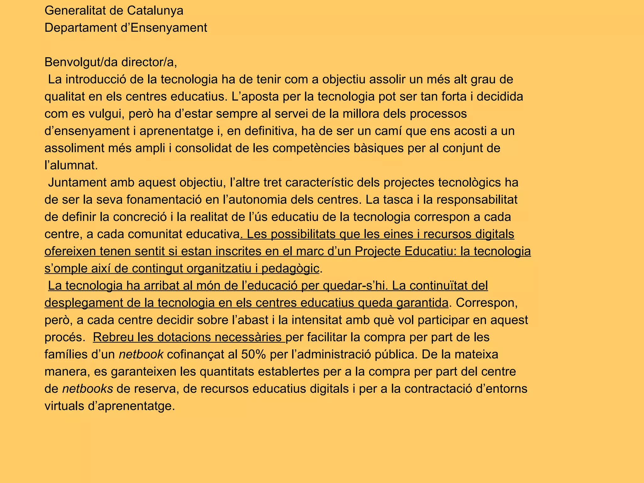 Generalitat de Catalunya Departament d’Ensenyament   Benvolgut/da director/a,   La introducció de la tecnologia ha de tenir com a objectiu assolir un més alt grau de qualitat en els centres educatius. L’aposta per la tecnologia pot ser tan forta i decidida com es vulgui, però ha d’estar sempre al servei de la millora dels processos d’ensenyament i aprenentatge i, en definitiva, ha de ser un camí que ens acosti a un assoliment més ampli i consolidat de les competències bàsiques per al conjunt de l’alumnat.   Juntament amb aquest objectiu, l’altre tret característic dels projectes tecnològics ha de ser la seva fonamentació en l’autonomia dels centres. La tasca i la responsabilitat de definir la concreció i la realitat de l’ús educatiu de la tecnologia correspon a cada centre, a cada comunitat educativa . Les possibilitats que les eines i recursos digitals ofereixen tenen sentit si estan inscrites en el marc d’un Projecte Educatiu: la tecnologia s’omple així de contingut organitzatiu i pedagògic .   La tecnologia ha arribat al món de l’educació per quedar-s’hi. La continuïtat del desplegament de la tecnologia en els centres educatius queda garantida . Correspon, però, a cada centre decidir sobre l’abast i la intensitat amb què vol participar en aquest procés.  Rebreu les dotacions necessàries  per facilitar la compra per part de les famílies d’un  netbook  cofinançat al 50% per l’administració pública. De la mateixa manera, es garanteixen les quantitats establertes per a la compra per part del centre de  netbooks  de reserva, de recursos educatius digitals i per a la contractació d’entorns virtuals d’aprenentatge.   
