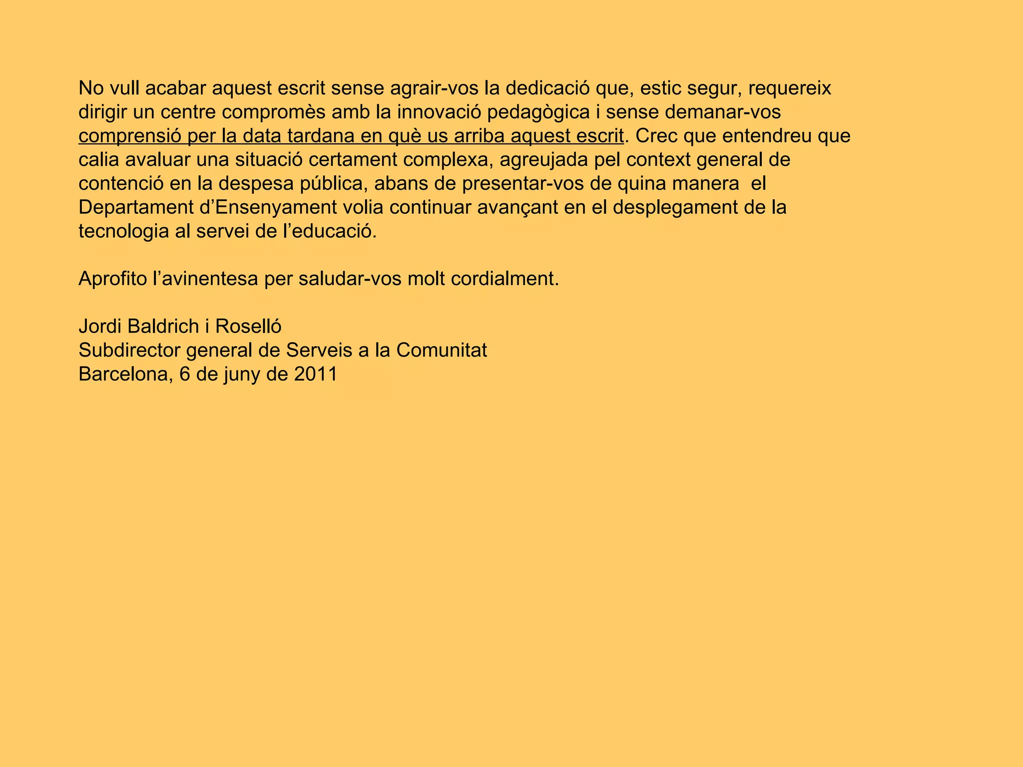 No vull acabar aquest escrit sense agrair-vos la dedicació que, estic segur, requereix dirigir un centre compromès amb la innovació pedagògica i sense demanar-vos comprensió per la data tardana en què us arriba aquest escrit . Crec que entendreu que calia avaluar una situació certament complexa, agreujada pel context general de contenció en la despesa pública, abans de presentar-vos de quina manera  el Departament d’Ensenyament volia continuar avançant en el desplegament de la tecnologia al servei de l’educació. Aprofito l’avinentesa per saludar-vos molt cordialment. Jordi Baldrich i Roselló Subdirector general de Serveis a la Comunitat Barcelona, 6 de juny de 2011 