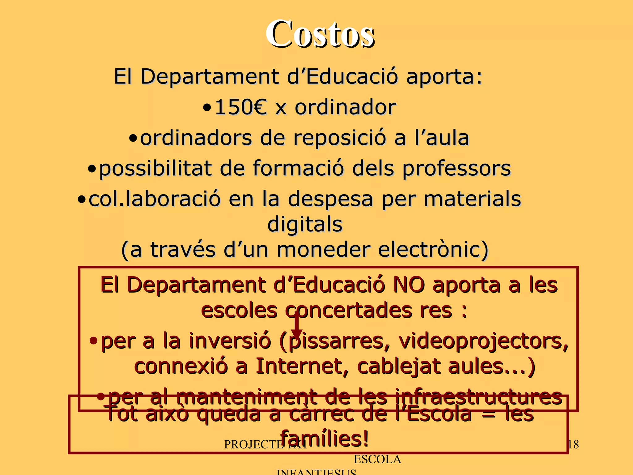 Costos PROJECTE 1X1  ESCOLA INFANTJESUS El Departament d’Educació aporta: 150€ x ordinador ordinadors de reposició a l’aula possibilitat de formació dels professors col.laboració en la despesa per materials digitals (a través d’un moneder electrònic) El Departament d’Educació NO aporta a les escoles concertades res : per a la inversió (pissarres, videoprojectors, connexió a Internet, cablejat aules...) per al manteniment de les infraestructures Tot això queda a càrrec de l’Escola = les famílies! 