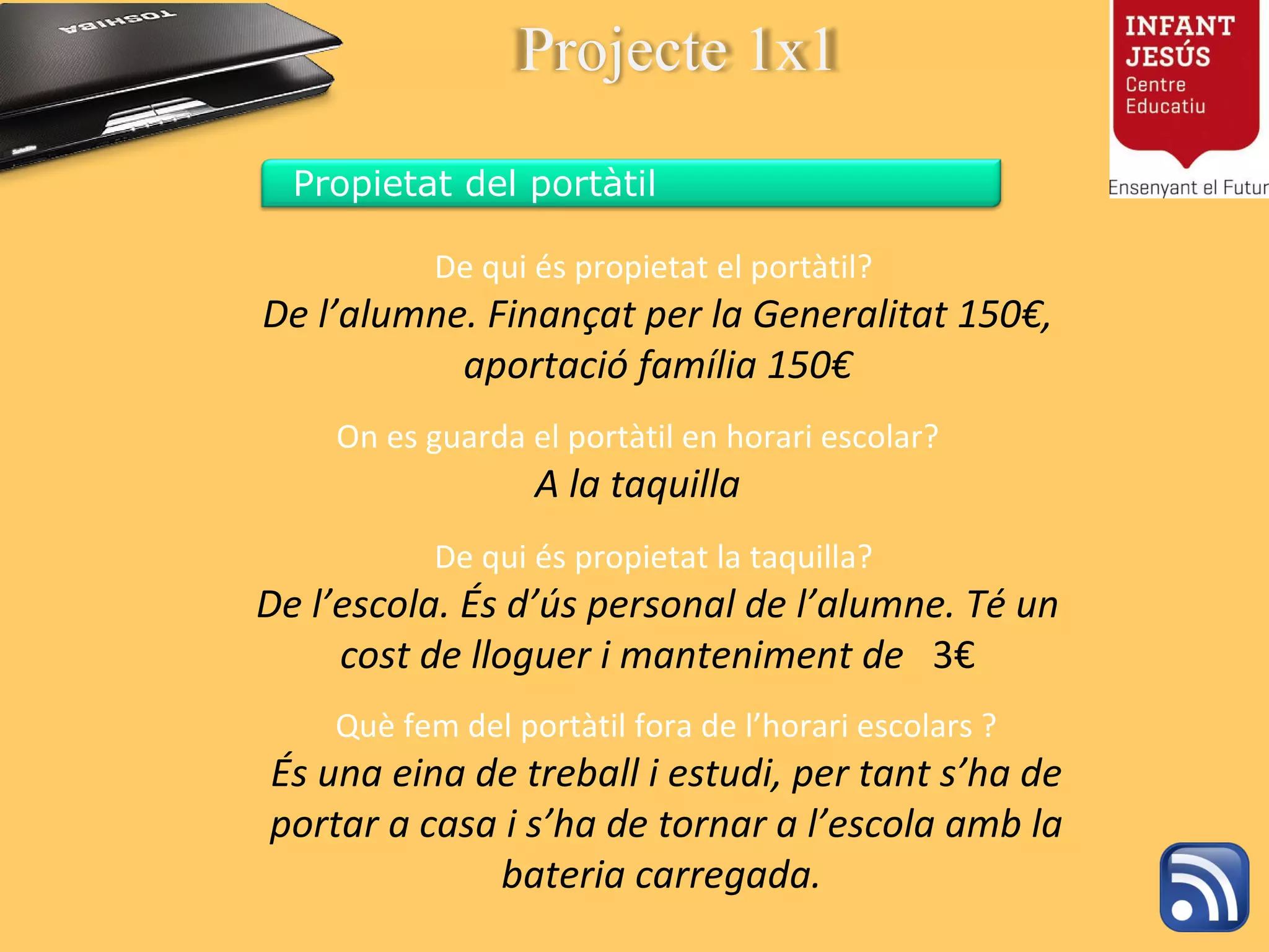 De qui és propietat el portàtil?  De l’alumne. Finançat per la Generalitat 150€, aportació família 150€ On es guarda el portàtil en horari escolar? A la taquilla Què fem del portàtil fora de l’horari escolars ? És una eina de treball i estudi, per tant s’ha de portar a casa i s’ha de tornar a l’escola amb la bateria carregada.  De qui és propietat la taquilla?  De l’escola. És d’ús personal de l’alumne .  Té un cost de lloguer i manteniment de   3€ Projecte 1x1 Propietat del portàtil 