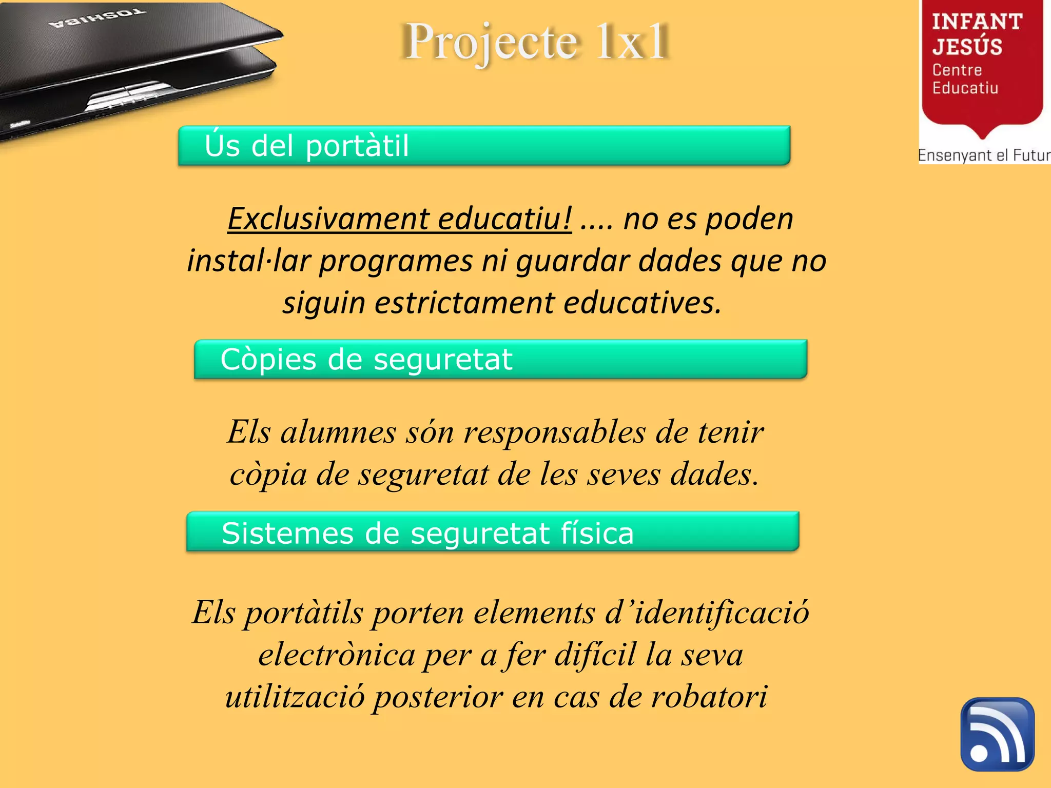   Exclusivament educatiu!  .... no es poden instal·lar programes ni guardar dades que no siguin estrictament educatives.  Els alumnes són responsables de tenir còpia de seguretat de les seves dades. Els portàtils porten elements d’identificació electrònica per a fer difícil la seva utilització posterior en cas de robatori  Projecte 1x1 Ús del portàtil Còpies de seguretat Sistemes de seguretat física 