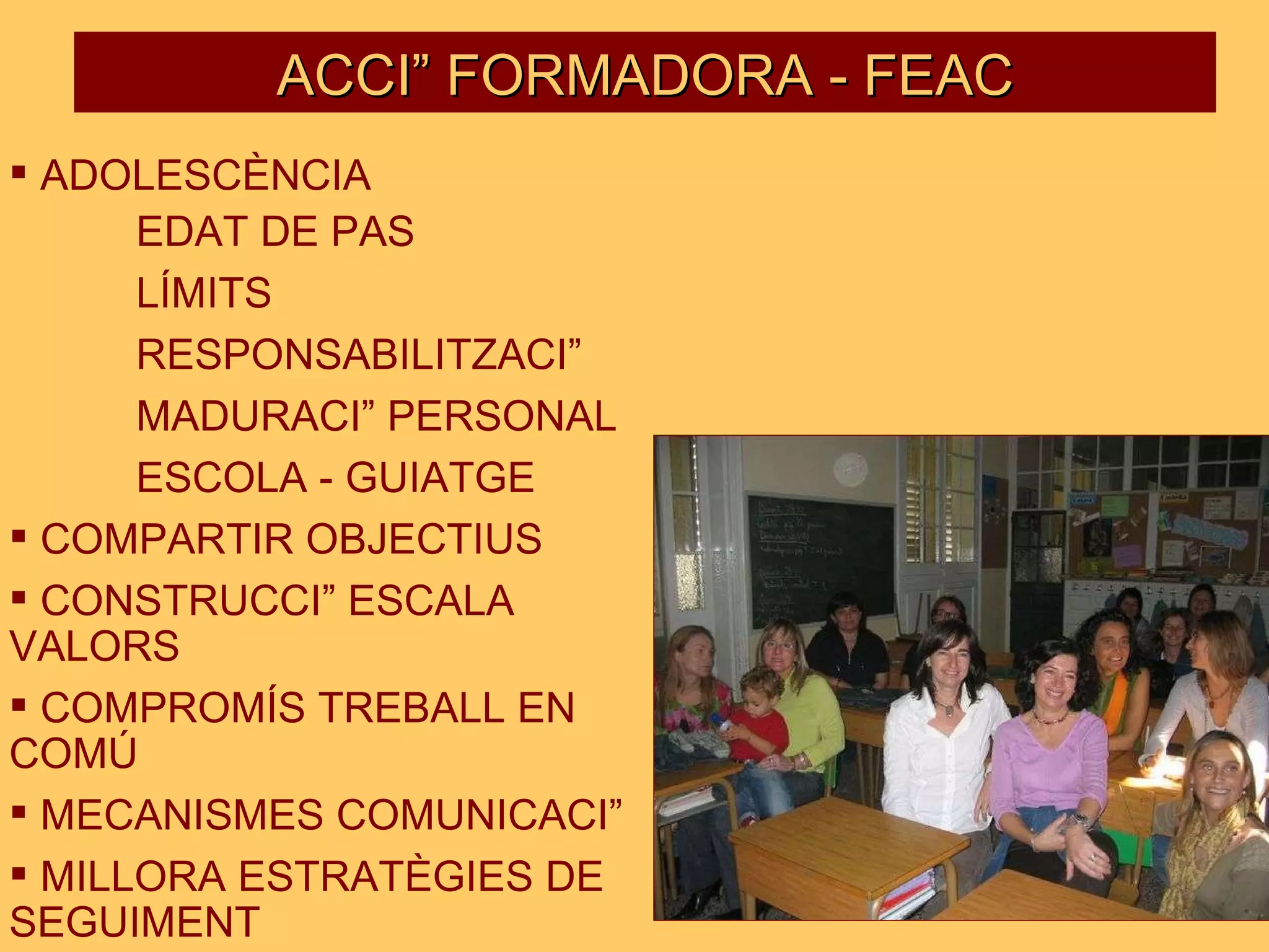 ADOLESCÈNCIA EDAT DE PAS LÍMITS RESPONSABILITZACIÓ MADURACIÓ PERSONAL ESCOLA - GUIATGE COMPARTIR OBJECTIUS CONSTRUCCIÓ ESCALA  VALORS COMPROMÍS TREBALL EN  COMÚ MECANISMES COMUNICACIÓ MILLORA ESTRATÈGIES DE  SEGUIMENT ACCIÓ FORMADORA - FEAC 