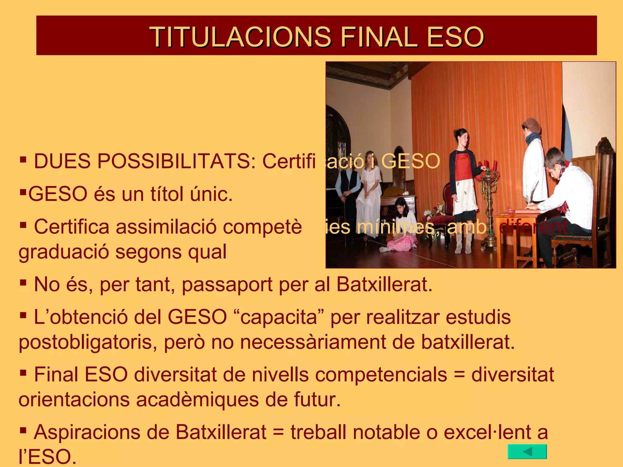 TITULACIONS FINAL ESO DUES POSSIBILITATS: Certifi cació   i GESO GESO és un títol únic. Certifica assimilació competè ncies   mínimes, amb   diferent graduació segons qual ificació. No és, per tant, passaport per al Batxillerat. L’obtenció del GESO “capacita” per realitzar estudis postobligatoris, però no necessàriament de batxillerat. Final ESO diversitat de nivells competencials = diversitat orientacions acadèmiques de futur. Aspiracions de Batxillerat = treball notable o excel·lent a l’ESO. 