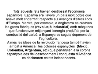 Tots aquests fets havien destrossat l'economia
espanyola. Espanya era llavors un país molt pobre que
anava molt endarrerit respecte als avanços d'altres llocs
d'Europa. Mentre, per exemple, a Anglaterra es creaven
les grans fàbriques (revolució industrial) amb màquines
que funcionaven mitjançant l'energia produïda per la
combustió del carbó, a Espanya es seguia depenent de
l'agricultura.
A més les idees de la revolució francesa també havien
arribat a Amèrica i les colònies espanyoles (Mèxic,
Colòmbia, Argentina, etc) que pertanyien a la corona
espanyola des del descobriment i conquesta d'Amèrica
es declararen estats independents.
 