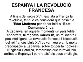 ESPANYA I LA REVOLUCIÓ
FRANCESA
A finals del segle XVIII esclatà a França la
revolució, fet que es considera que posa fi a
l'Edat Moderna per donar inici a l'Edat
Contemporànea.
A Espanya, en aquells moments un país feble i
endarrerit, hi regnava Carles IV, un rei inepte i
poc intel·ligent. La revolució francesa i l'execució
del rei francès Lluis XVI es van veure amb molta
preocupació a Espanya, sobre tot per la noblesa i
l'Església Catòlica, temerosos que la revolució
arribés a Espanya i perdre així els seus privilegis.
 