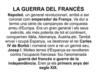 LA GUERRA DEL FRANCÈS
Napoleó, un general revolucionari, arribà a ser
coronat com emperador de França. Va dur a
terme una sèrie de campanyes de conquesta
arreu d'Europa. Era un gran general i els seus
exèrcits, els més potents de tot el continent,
conqueriren Itàlia, Alemanya, Àustria,etc. També
envaí i ocupà Espanya, va destronar el rei Carles
IV de Borbó i nomenà com a rei un germà seu,
Josep I. Moltes terres d'Espanya es revoltaren
contra l'ocupació francesa: fou l'anomenada
guerrà del francès o guerra de la
independència. Eren ja els primers anys del
segle XIX.
 