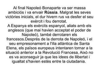 Al final Napoleó Bonaparte va ser massa
ambiciós i va envair Rússia. Malgrat les seves
victòries inicials, el dur hivern rus va desfer el seu
exèrcit i fou derrotat.
A Espanya els exèrcits espanyol, aliats amb els
anglesos (que mai havien acceptat el poder de
Napoleó), també derrotaren els
francesos.Després de la derrota de Napoleó, i el
seu empresonament a l'illa atlàntica de Santa
Elena, els països europeus intentaren tornar a la
situació anterior a la Revolució Francesa, Això no
es va aconseguir ja que les idees de llibertat i
igualtat s'havien estès entre la ciutadania.
 