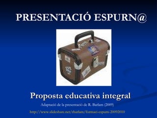 PRESENTACIÓ ESPURN@ Proposta educativa integral Adaptació de la presentació de R. Barlam (2009) http://www.slideshare.net/rbarlam/formaci-espurn-20092010 