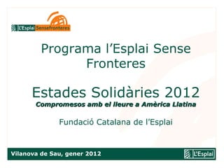 Programa l’Esplai Sense Fronteres   Estades Solidàries 2012 Compromesos amb el lleure a Amèrica Llatina Fundació Catalana de l’Esplai Vilanova de Sau, gener 2012 