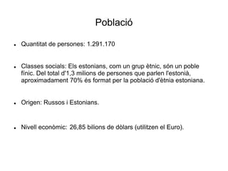 Població
 Quantitat de persones: 1.291.170
 Classes socials: Els estonians, com un grup ètnic, són un poble
fínic. Del total d'1,3 milions de persones que parlen l'estonià,
aproximadament 70% és format per la població d'ètnia estoniana.
 Origen: Russos i Estonians.
 Nivell econòmic: 26,85 bilions de dòlars (utilitzen el Euro).
 