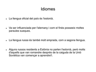 Idiomes
 La llengua oficial del país és l'estonià.
 Va ser influenciada per l'alemany i com el finès posseeix moltes
paraules sueques.
 La llengua russa és també molt emprada, com a segona llengua.
 Alguns russos residents a Estònia no parlen l'estonià, però molts
d'aquells que van romandre després de la caiguda de la Unió
Soviètica van començar a aprendre'l.
 