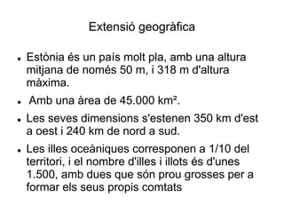 Extensió geogràfica
 Estònia és un país molt pla, amb una altura
mitjana de només 50 m, i 318 m d'altura
màxima.
 Amb una àrea de 45.000 km².
 Les seves dimensions s'estenen 350 km d'est
a oest i 240 km de nord a sud.
 Les illes oceàniques corresponen a 1/10 del
territori, i el nombre d'illes i illots és d'unes
1.500, amb dues que són prou grosses per a
formar els seus propis comtats
 