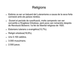 Religions
 Estònia va ser un baluard del Luteranisme a causa de la seva forta
connexió amb els països nòrdics.
 Durant el període de russificació, molts camperols van ser
convertits a l'Església Ortodoxa, però pocs van romandre després
de Revolució Bolxevic i la llei de llibertat religiosa de 1920.
 Estonians luterans o evangèlics(13,7%).
 Religió ortodoxa(19,9%).
 Uns 5.100 catòlics.
 3.000 musulmans.
 2.500 jueus.
 
