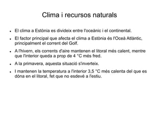 Clima i recursos naturals
 El clima a Estònia es divideix entre l'oceànic i el continental.
 El factor principal que afecta el clima a Estònia és l'Oceà Atlàntic,
principalment el corrent del Golf.
 A l'hivern, els corrents d'aire mantenen el litoral més calent, mentre
que l'interior queda a prop de 4 °C més fred.
 A la primavera, aquesta situació s'inverteix.
 I mantenen la temperatura a l'interior 3,5 °C més calenta del que es
dóna en el litoral, fet que no esdevé a l'estiu.
 