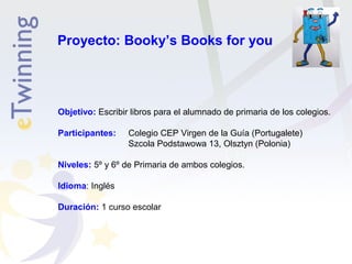 Proyecto: Booky’s Books for you 
Objetivo: Escribir libros para el alumnado de primaria de los colegios. 
Participantes: Colegio CEP Virgen de la Guía (Portugalete) 
Szcola Podstawowa 13, Olsztyn (Polonia) 
Niveles: 5º y 6º de Primaria de ambos colegios. 
Idioma: Inglés 
Duración: 1 curso escolar 
 