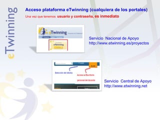 Acceso plataforma eTwinning (cualquiera de los portales) 
Una vez que tenemos usuario y contraseña, es inmediato 
Servicio Nacional de Apoyo 
http://www.etwinning.es/proyectos 
Servicio Central de Apoyo 
http://www.etwinning.net 
 