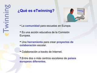 ¿Qué es eTwinning? 
 La comunidad para escuelas en Europa. 
 Es una acción educativa de la Comisión 
Europea. 
 Una herramienta para crear proyectos de 
colaboración escolar. 
 Colaboración a través de Internet. 
 Entre dos o más centros escolares de países 
europeos diferentes. 
 