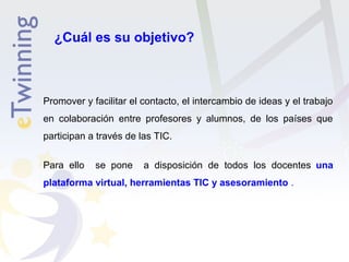 ¿Cuál es su objetivo? 
Promover y facilitar el contacto, el intercambio de ideas y el trabajo 
en colaboración entre profesores y alumnos, de los países que 
participan a través de las TIC. 
Para ello se pone a disposición de todos los docentes una 
plataforma virtual, herramientas TIC y asesoramiento . 
 