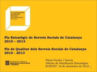 Pla Estratègic de Serveis Socials de Catalunya
2010 – 2013

Pla de Qualitat dels Serveis Socials de Catalunya
2010 - 2013

                        Núria Fustier i Garcia
                        Oficina de Planificació Estratègica
                        EUNCET, 16 de desembre de 2010        1
 