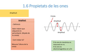 1.6 Propietats de les ones
- Definició:
Valor màxim que
adquereix la
perturbació. (Alçada de
la cresta)
Amplitud:
- Com trobar-la?
Mesurar l'altura de la
cresta
Amplitud:
Cresta
Amplitud
Amplitud
Si la ona és mecànica es
mesurarà en m.
Si la ona es
electromagnètica en v/m
 
