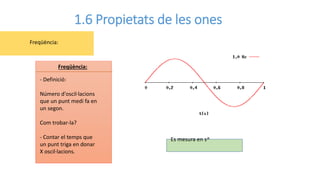 1.6 Propietats de les ones
- Definició:
Número d'oscil·lacions
que un punt medi fa en
un segon.
Com trobar-la?
- Contar el temps que
un punt triga en donar
X oscil·lacions.
Freqüència:
Freqüència:
Es mesura en s^
 