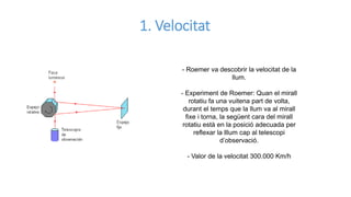 1. Velocitat
- Roemer va descobrir la velocitat de la
llum.
- Experiment de Roemer: Quan el mirall
rotatiu fa una vuitena part de volta,
durant el temps que la llum va al mirall
fixe i torna, la següent cara del mirall
rotatiu està en la posició adecuada per
reflexar la lllum cap al telescopi
d’observació.
- Valor de la velocitat 300.000 Km/h
 