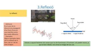 3.Reflexió
Gràcies a aquest fenòmen els cossos que no són lluminosos s'il·luminen i els podem veure, ja
que la llum rebota i ens envia la imatge del seu cos.
- Definició:
És el canvi de la
direcció de propagació
d'un front d'ona en
una interfície entre
dos medis diferents.
- Exemples:
Alguns exemples típics
són la reflexió de la
llum, del so i de les
ones d'aigua.
La reflexió:
 