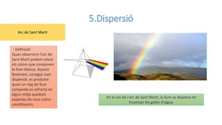 5.Dispersió
- Definició:
Quan observem l'arc de
Sant Martí podem veure
els colors que componen
la llum blanca. Aquest
fenomen, conegut com
dispersió, es produeix
quan un raig de llum
composta es refracta en
algun mitjà quedant
separats els seus colors
constituents.
En el cas de l'arc de Sant Martí, la llum es dispersa en
travessar les gotes d'aigua.
Arc de Sant Martí
 