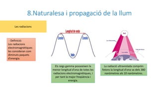 8.Naturalesa i propagació de la llum
- Definició:
Les radiacions
electromagnètiques
les consideran com
diminuts paquets
d'energia.
Les radiacions
Els raigs gamma posseeixen la
menor longitud d'ona de totes les
radiacions electromagnètiques, i
per tant la major freqüència i
energia.
La radiació ultraviolada comprèn
fotons la longitud d'ona va dels 380
nanòmetres als 10 nanòmetres.
 